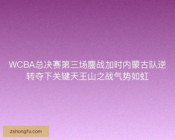 WCBA总决赛第三场鏖战加时内蒙古队逆转夺下关键天王山之战气势如虹