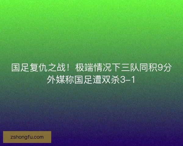 国足复仇之战！极端情况下三队同积9分外媒称国足遭双杀3-1