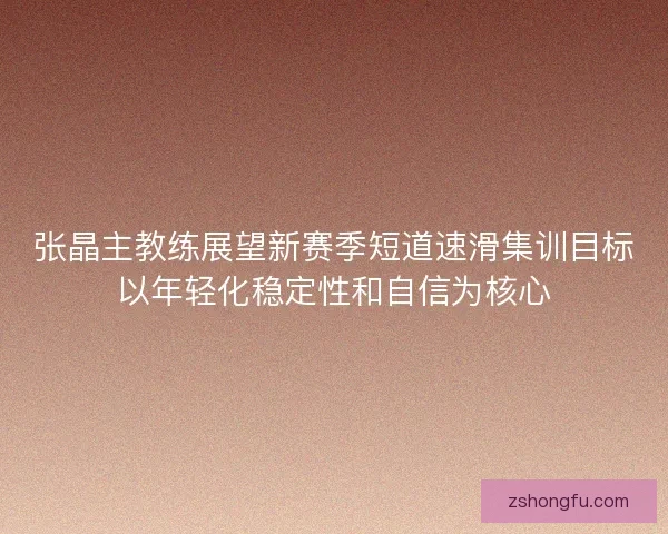 张晶主教练展望新赛季短道速滑集训目标以年轻化稳定性和自信为核心